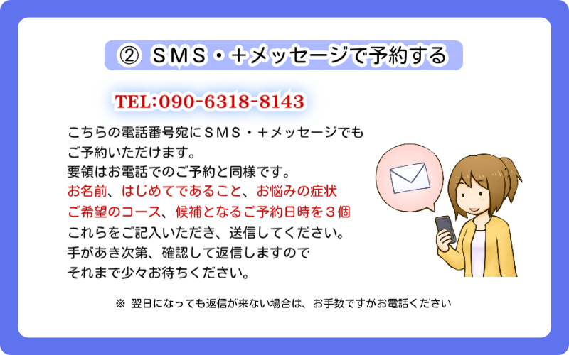 東京のスポーツ整体【神楽坂整体たいむ】のご予約方法、2つ目は「SMS・+メッセージで予約する」です。当院の電話番号09063188143宛にSMS・+メッセージをいただくことでもご予約いただけます。要領はお電話でのご予約と同様です。本文に「お名前、はじめてであること、お悩みの症状、ご希望のコース、候補となるご予約日時を3個」ご記入いただき、送信してください。手があき次第確認して返信いたしますので、少々お待ちくださいね。なお、翌日になっても返信がない場合は、お手数ですがお電話をいただけると助かります。