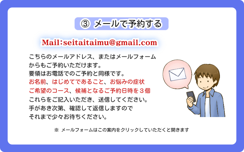 東京のスポーツ整体【神楽坂整体たいむ】のご予約方法、3つ目は「メールで予約する」です。当院のメールアドレスseitaitaimu@gmail.comまで直接メールしていただくか、メールフォームからお問い合わせください。要領はお電話でのご予約と同様です。本文に「お名前、はじめてであること、お悩みの症状、ご希望のコース、候補となるご予約日時を3個」ご記入いただき、送信してください。手があき次第確認して返信いたしますので、少々お待ちくださいね。なお、メールフォームはこの案内をクリックしていただくと開きます。