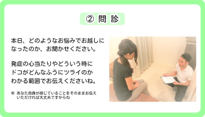 東京のスポーツ整体【神楽坂整体たいむ】にご来院いただき、受付が済みましたら、次は②問診を行います。問診ではあなたがお悩みの痛みや症状について、それがどのようなものなのか、どのような原因が考えられるのか、ということを知るために、ご記入いただいた問診表をもとにいくつか質問しさせていただきます。
