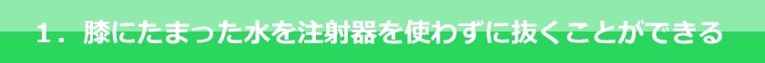 膝にたまった水を注射器を使わずに抜くことができる