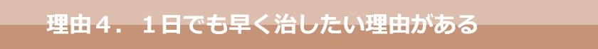理由４．１日でも早く治したい理由がある