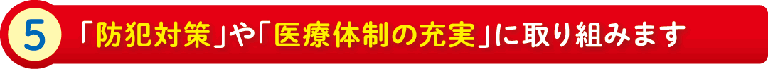 5:「防犯対策」や「医療体制の充実」に取り組みます