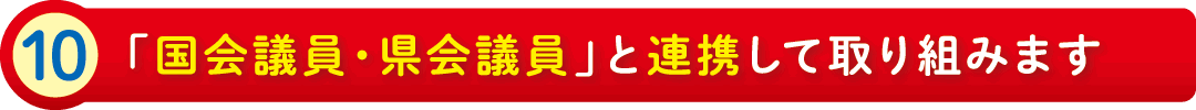 10:「国会議員・県会議員」と連携して取り組みます